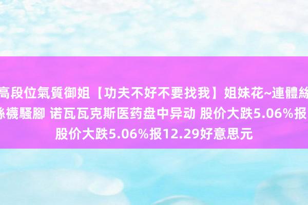 高段位氣質御姐【功夫不好不要找我】姐妹花~連體絲襪~大奶晃動~絲襪騷腳 诺瓦瓦克斯医药盘中异动 股价大跌5.06%报12.29好意思元