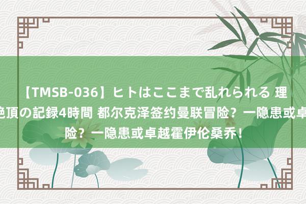 【TMSB-036】ヒトはここまで乱れられる 理性崩壊と豪快絶頂の記録4時間 都尔克泽签约曼联冒险？一隐患或卓越霍伊伦桑乔！