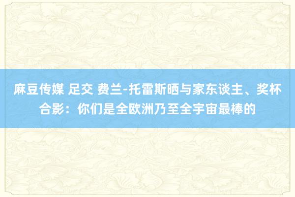 麻豆传媒 足交 费兰-托雷斯晒与家东谈主、奖杯合影：你们是全欧洲乃至全宇宙最棒的