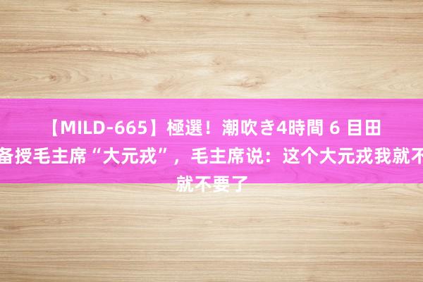 【MILD-665】極選！潮吹き4時間 6 目田军准备授毛主席“大元戎”，毛主席说：这个大元戎我就不要了