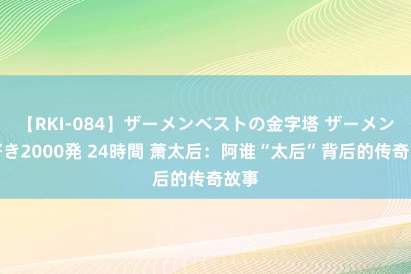 【RKI-084】ザーメンベストの金字塔 ザーメン大好き2000発 24時間 萧太后：阿谁“太后”背后的传奇故事