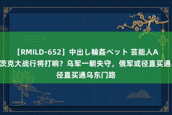 【RMILD-652】中出し輪姦ペット 芸能人AYA 托列茨克大战行将打响？乌军一朝失守，俄军或径直买通乌东门路