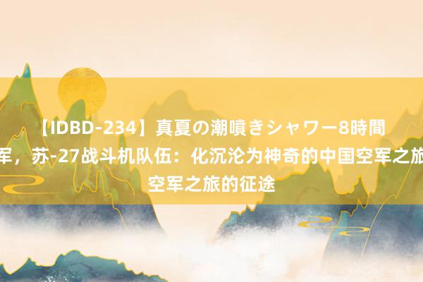 【IDBD-234】真夏の潮噴きシャワー8時間 林虎将军，苏-27战斗机队伍：化沉沦为神奇的中国空军之旅的征途