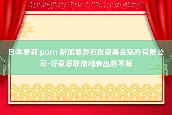 日本萝莉 porn 新加坡磐石投资基金惩办有限公司-好意思联储缩表出路不解