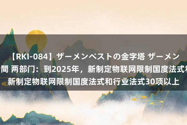 【RKI-084】ザーメンベストの金字塔 ザーメン大好き2000発 24時間 两部门：到2025年，新制定物联网限制国度法式和行业法式30项以上