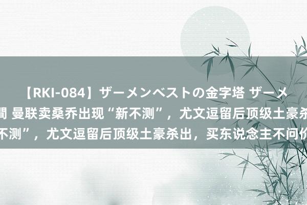 【RKI-084】ザーメンベストの金字塔 ザーメン大好き2000発 24時間 曼联卖桑乔出现“新不测”，尤文逗留后顶级土豪杀出，买东说念主不问价