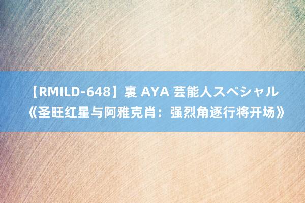 【RMILD-648】裏 AYA 芸能人スペシャル 《圣旺红星与阿雅克肖：强烈角逐行将开场》