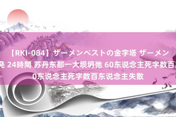 【RKI-084】ザーメンベストの金字塔 ザーメン大好き2000発 24時間 苏丹东部一大坝坍弛 60东说念主死字数百东说念主失散