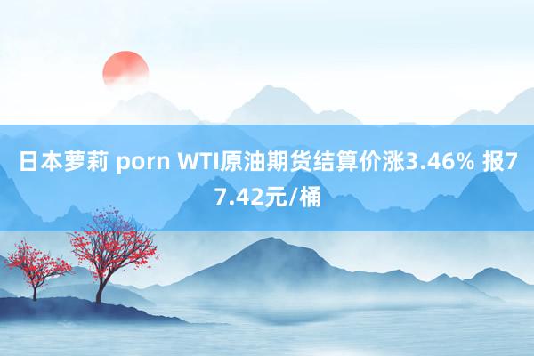 日本萝莉 porn WTI原油期货结算价涨3.46% 报77.42元/桶