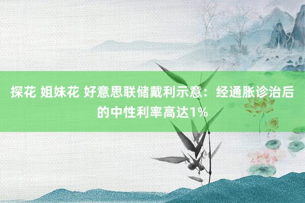 探花 姐妹花 好意思联储戴利示意：经通胀诊治后的中性利率高达1%