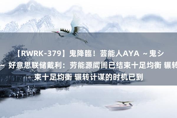 【RWRK-379】鬼降臨！芸能人AYA ～鬼シリーズ全制覇！～ 好意思联储戴利：劳能源阛阓已结束十足均衡 辗转计谋的时机已到