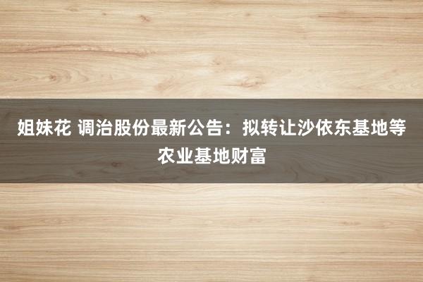 姐妹花 调治股份最新公告：拟转让沙依东基地等农业基地财富