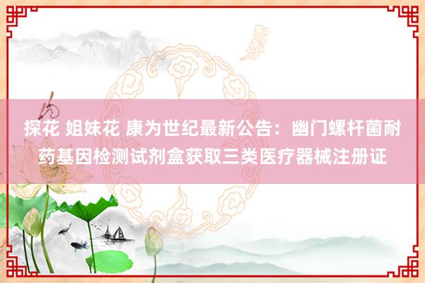 探花 姐妹花 康为世纪最新公告：幽门螺杆菌耐药基因检测试剂盒获取三类医疗器械注册证