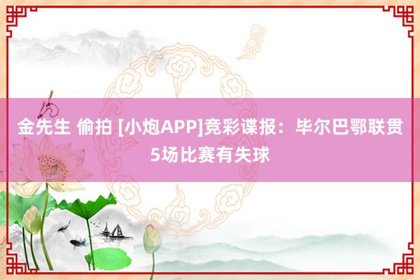 金先生 偷拍 [小炮APP]竞彩谍报：毕尔巴鄂联贯5场比赛有失球