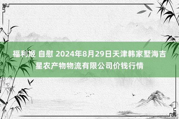 福利姬 自慰 2024年8月29日天津韩家墅海吉星农产物物流有限公司价钱行情