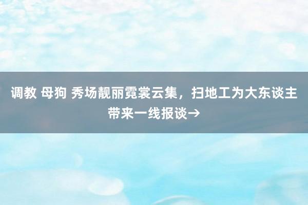 调教 母狗 秀场靓丽霓裳云集，扫地工为大东谈主带来一线报谈→