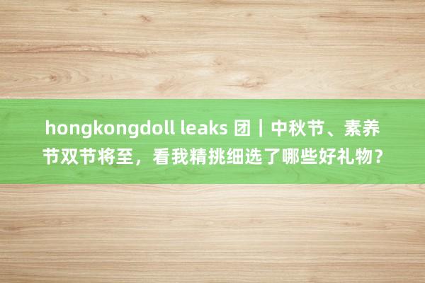 hongkongdoll leaks 团｜中秋节、素养节双节将至，看我精挑细选了哪些好礼物？