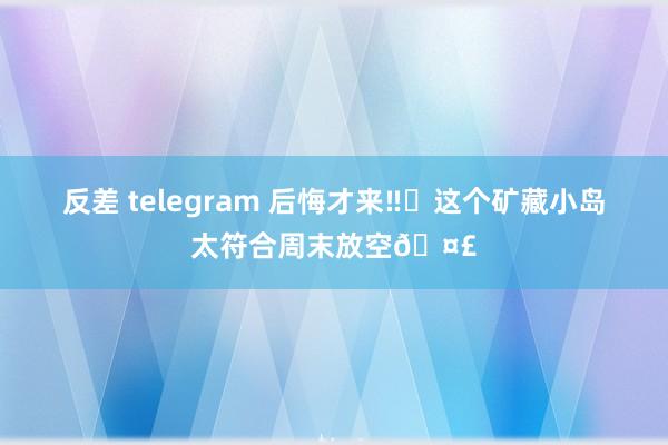 反差 telegram 后悔才来‼️这个矿藏小岛太符合周末放空?