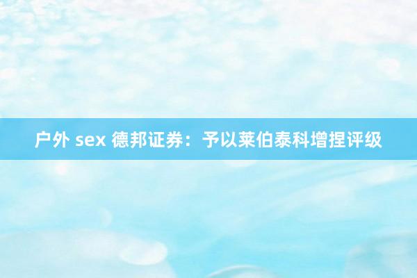 户外 sex 德邦证券：予以莱伯泰科增捏评级