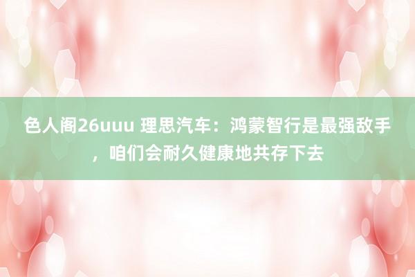 色人阁26uuu 理思汽车：鸿蒙智行是最强敌手，咱们会耐久健康地共存下去