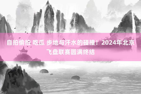 自拍偷拍 吃瓜 步地与汗水的碰撞！2024年北京飞盘联赛圆满终结