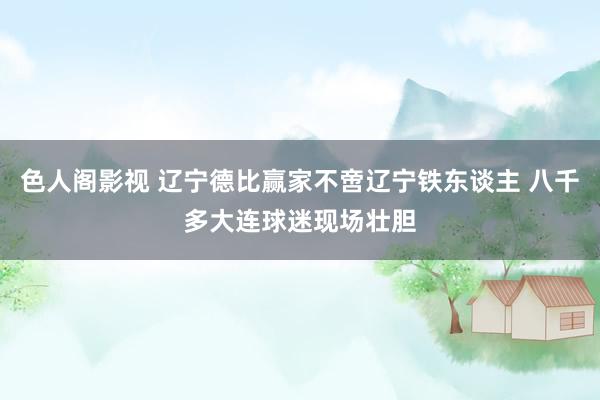 色人阁影视 辽宁德比赢家不啻辽宁铁东谈主 八千多大连球迷现场壮胆