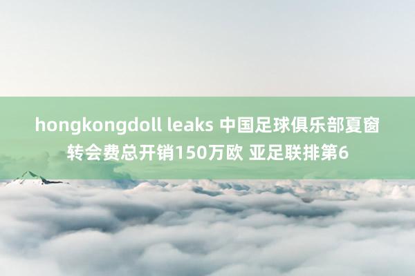 hongkongdoll leaks 中国足球俱乐部夏窗转会费总开销150万欧 亚足联排第6