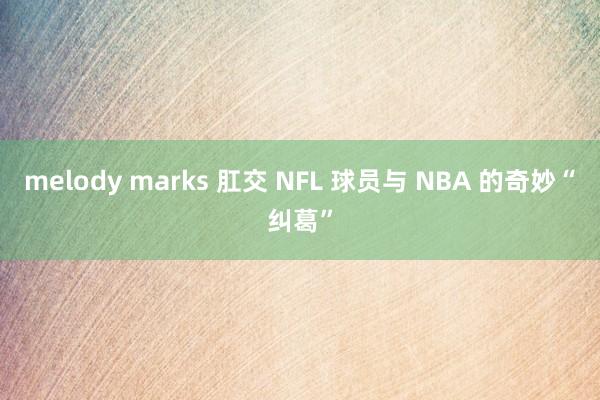 melody marks 肛交 NFL 球员与 NBA 的奇妙“纠葛”