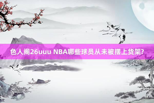 色人阁26uuu NBA哪些球员从未被摆上货架?