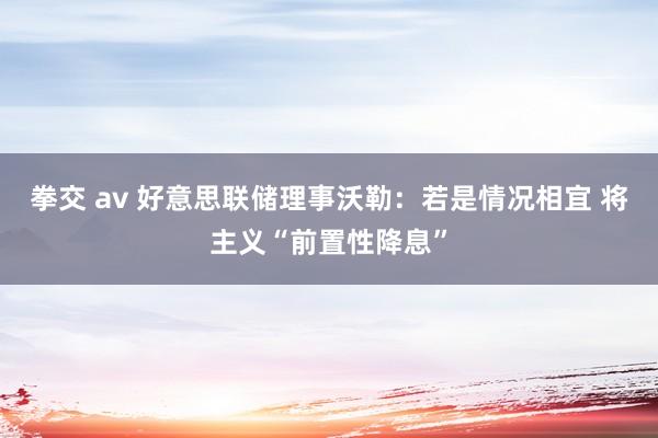 拳交 av 好意思联储理事沃勒：若是情况相宜 将主义“前置性降息”