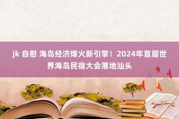 jk 自慰 海岛经济烽火新引擎！2024年首届世界海岛民宿大会落地汕头