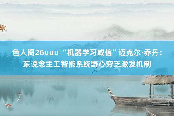 色人阁26uuu “机器学习威信”迈克尔·乔丹：东说念主工智能系统野心穷乏激发机制