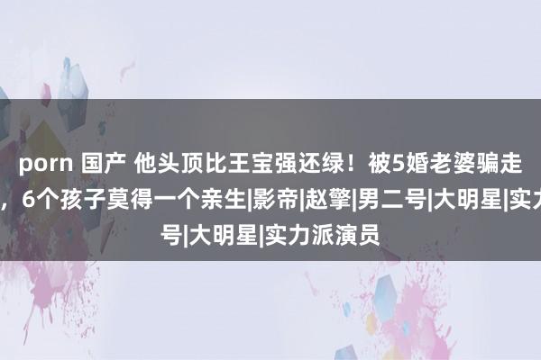 porn 国产 他头顶比王宝强还绿！被5婚老婆骗走5000万，6个孩子莫得一个亲生|影帝|赵擎|男二号|大明星|实力派演员