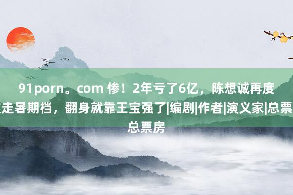 91porn。com 惨！2年亏了6亿，陈想诚再度败走暑期档，翻身就靠王宝强了|编剧|作者|演义家|总票房