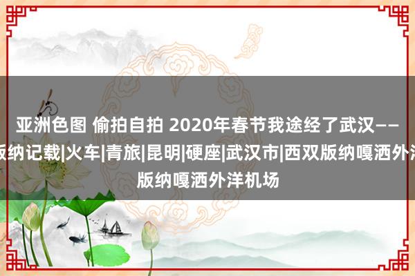 亚洲色图 偷拍自拍 2020年春节我途经了武汉——西双版纳记载|火车|青旅|昆明|硬座|武汉市|西双版纳嘎洒外洋机场