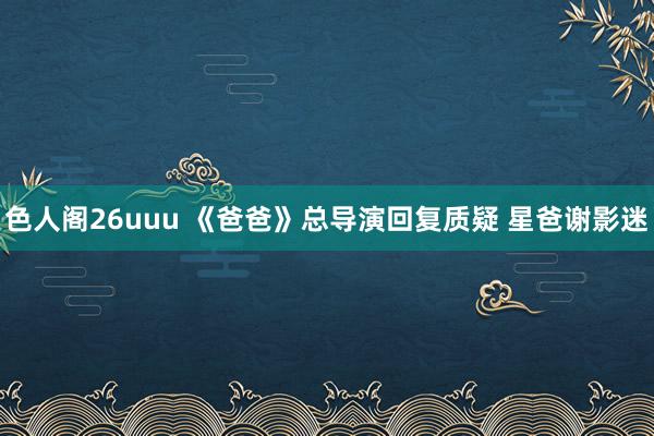 色人阁26uuu 《爸爸》总导演回复质疑 星爸谢影迷