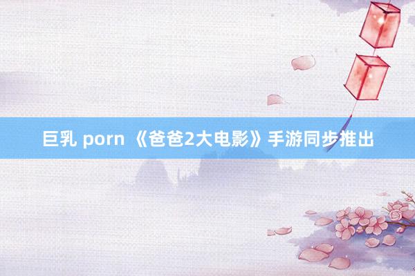 巨乳 porn 《爸爸2大电影》手游同步推出