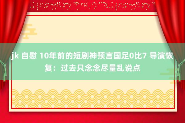 jk 自慰 10年前的短剧神预言国足0比7 导演恢复：过去只念念尽量乱说点