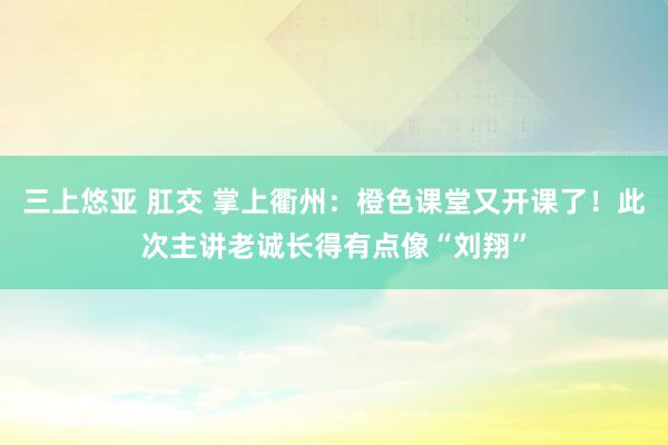 三上悠亚 肛交 掌上衢州：橙色课堂又开课了！此次主讲老诚长得有点像“刘翔”