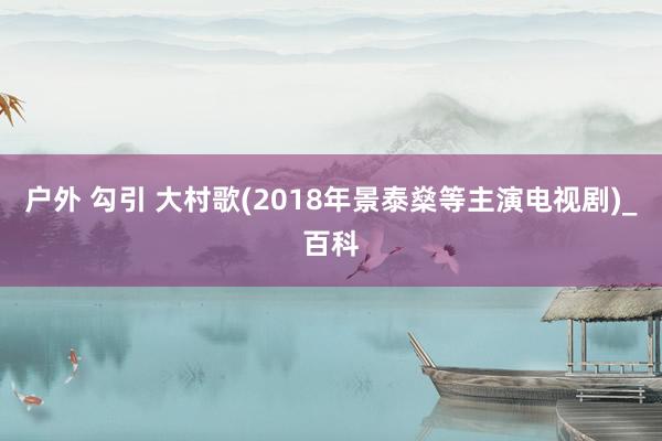 户外 勾引 大村歌(2018年景泰燊等主演电视剧)_百科