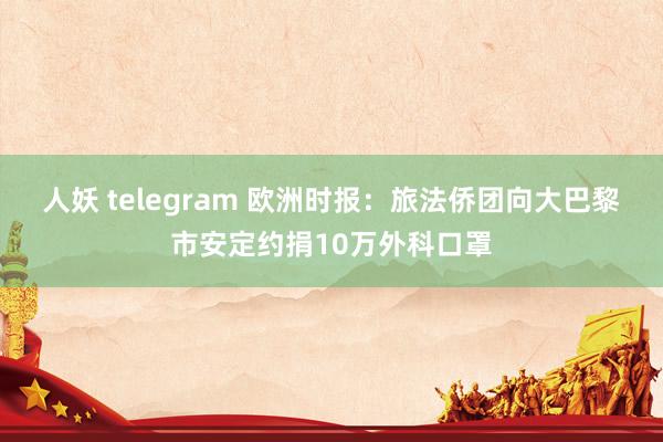 人妖 telegram 欧洲时报：旅法侨团向大巴黎市安定约捐10万外科口罩