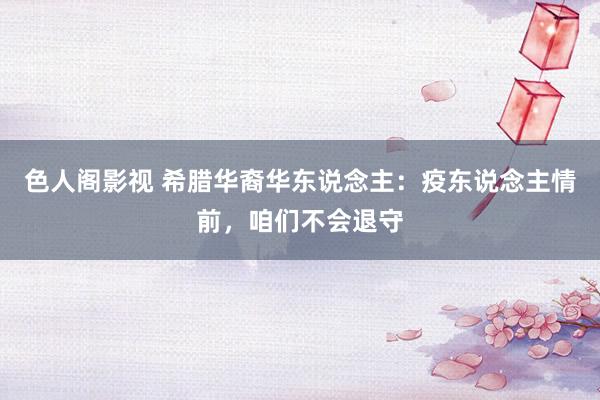 色人阁影视 希腊华裔华东说念主：疫东说念主情前，咱们不会退守