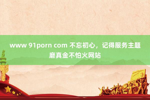 www 91porn com 不忘初心，记得服务主题磨真金不怕火网站