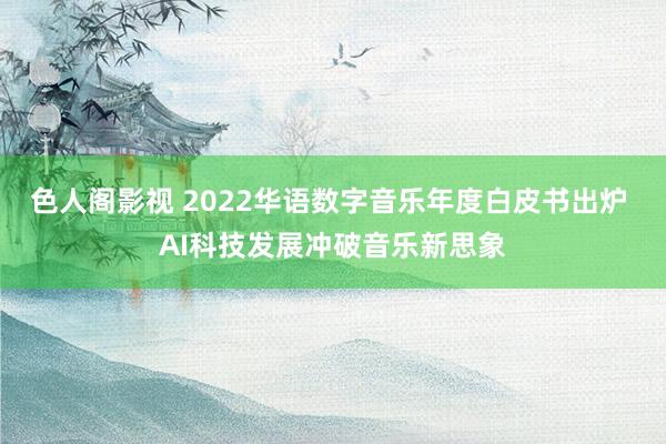 色人阁影视 2022华语数字音乐年度白皮书出炉 AI科技发展冲破音乐新思象