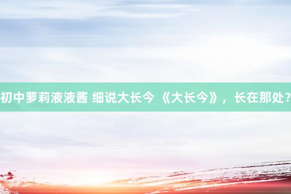 初中萝莉液液酱 细说大长今 《大长今》，长在那处？