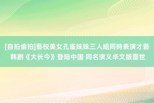 [自拍偷拍]藝校美女孔雀妹妹三人組同時表演才藝 韩剧《大长今》登陆中国 同名演义华文版面世