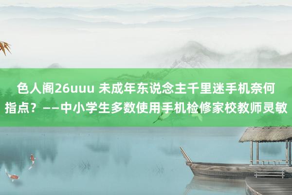 色人阁26uuu 未成年东说念主千里迷手机奈何指点？——中小学生多数使用手机检修家校教师灵敏