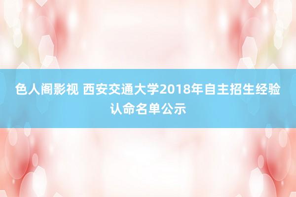 色人阁影视 西安交通大学2018年自主招生经验认命名单公示