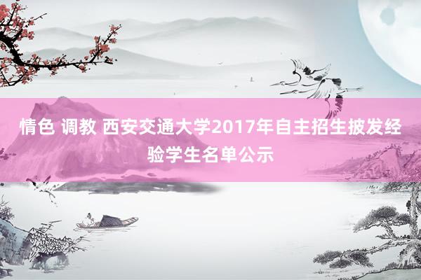 情色 调教 西安交通大学2017年自主招生披发经验学生名单公示