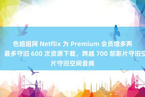 色姐姐网 Netflix 为 Premium 会员增多两项权利：最多守旧 600 次资源下载，跨越 700 部影片守旧空间音频